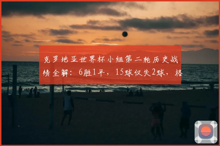 克罗地亚世界杯小组第二轮历史战绩全解：6胜1平，15球仅失2球，格子军团2026能否延续神迹？