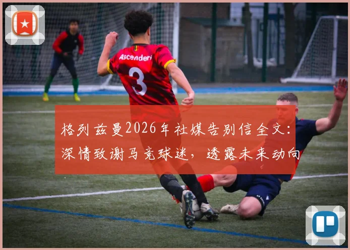 格列兹曼2026年社媒告别信全文：深情致谢马竞球迷，透露未来动向引关注