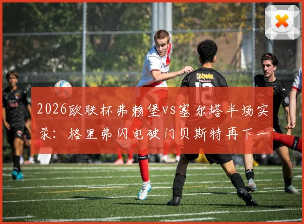 2026欧联杯弗赖堡vs塞尔塔半场实录：格里弗闪电破门贝斯特再下一城，2-0优势解析