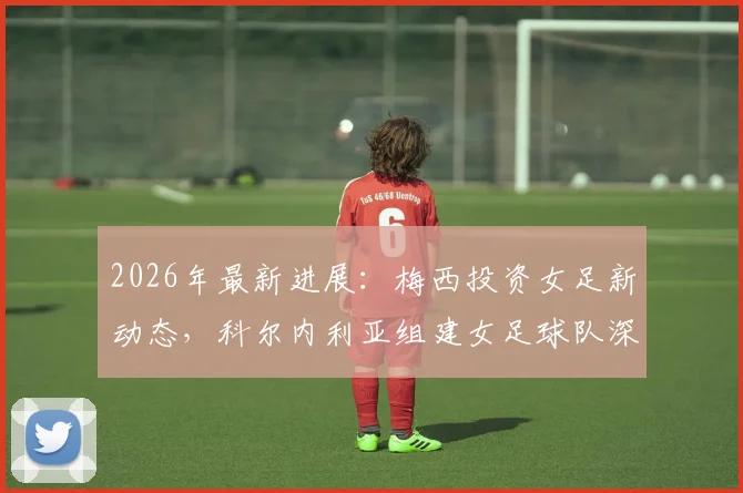 2026年最新进展：梅西投资女足新动态，科尔内利亚组建女足球队深度分析