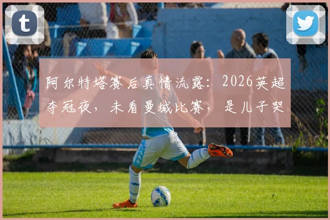 阿尔特塔赛后真情流露:2026英超夺冠夜,未看曼城比赛,是儿子哭着跑来报告喜讯