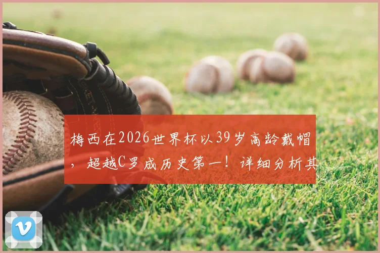 梅西在2026世界杯以39岁高龄戴帽,超越C罗成历史第一!详细分析其国家队帽子戏法全记录与关键数据