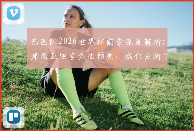 巴西队2026世界杯前景深度解析:库尼亚坦言无法预测,我们分析了阵容与关键因素
