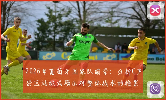 2026年葡萄牙国家队前景：分析C罗禁区站桩式踢法对整体战术的拖累与弗兰观点