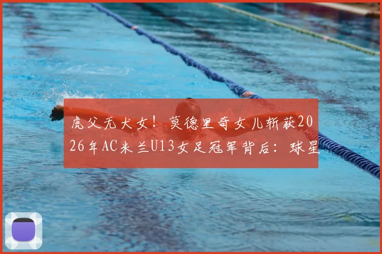 虎父无犬女！莫德里奇女儿斩获2026年AC米兰U13女足冠军背后：球星二代青训路径与欧洲女足培养体系深度探析