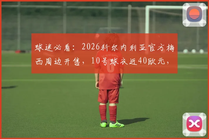 球迷必看:2026科尔内利亚官方梅西周边开售,10号球衣近40欧元,附正品购买与价格解析指南