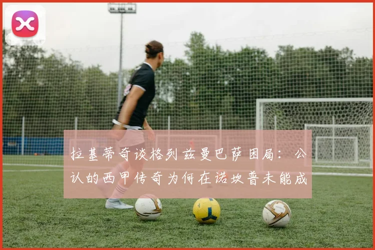 拉基蒂奇谈格列兹曼巴萨困局:公认的西甲传奇为何在诺坎普未能成功,原因解析