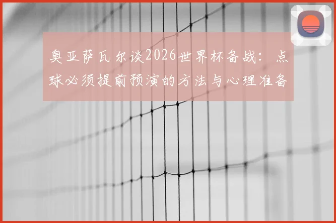 奥亚萨瓦尔谈2026世界杯备战：点球必须提前预演的方法与心理准备，详解西班牙队前景