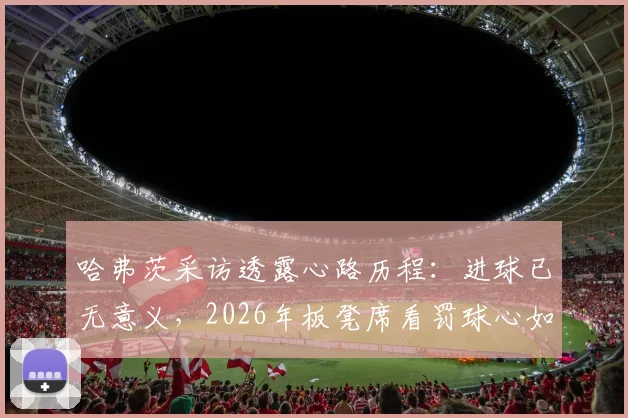 哈弗茨采访透露心路历程：进球已无意义，2026年板凳席看罚球心如刀割，球迷如何解读巨星心态变化