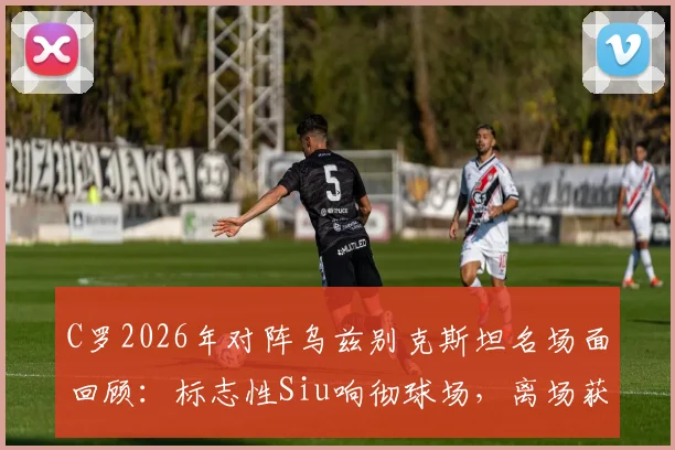 C罗2026年对阵乌兹别克斯坦名场面回顾：标志性Siu响彻球场，离场获全场球迷顶礼膜拜